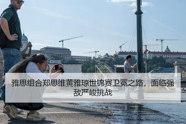 雅思组合郑思维黄雅琼世锦赛卫冕之路，面临强敌严峻挑战