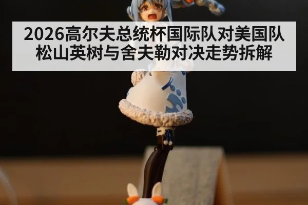 2026高尔夫总统杯国际队对美国队松山英树与舍夫勒对决走势拆解