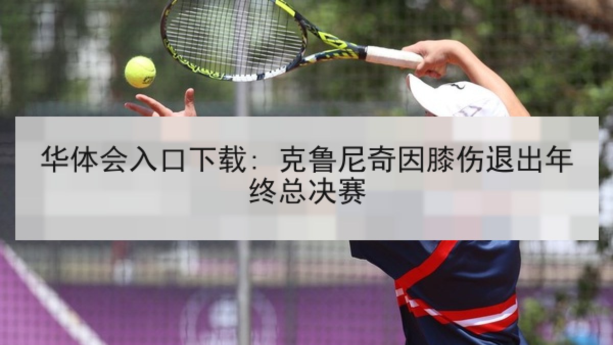 华体会入口下载: 克鲁尼奇因膝伤退出年终总决赛